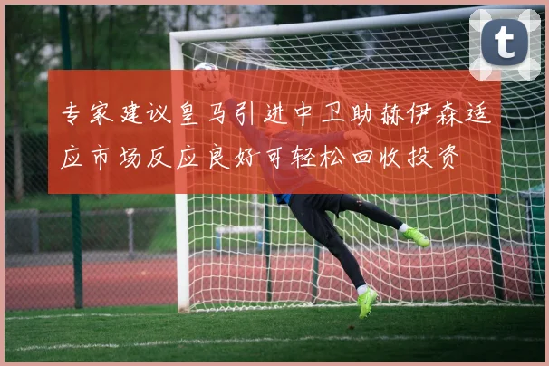 专家建议皇马引进中卫助赫伊森适应市场反应良好可轻松回收投资