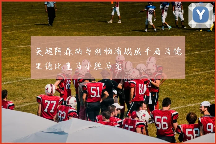英超阿森纳与利物浦战成平局马德里德比皇马小胜马竞