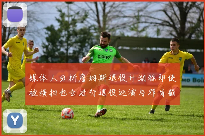 媒体人分析詹姆斯退役计划称即使被横扫也会进行退役巡演与邓肯截然不同