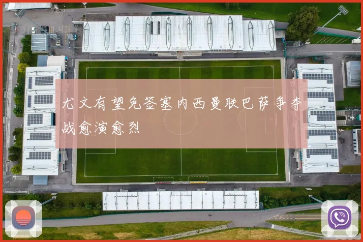 尤文有望免签塞内西曼联巴萨争夺战愈演愈烈