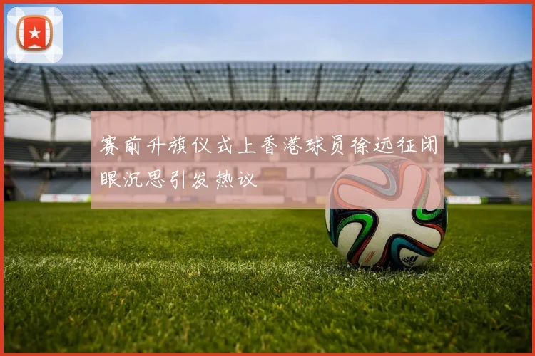 赛前升旗仪式上香港球员徐远征闭眼沉思引发热议