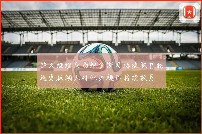 热火继续交易维金斯目标换取首轮选秀权湖人对此兴趣已持续数月