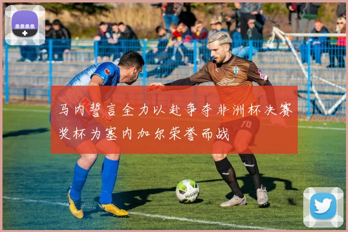 马内誓言全力以赴争夺非洲杯决赛奖杯为塞内加尔荣誉而战