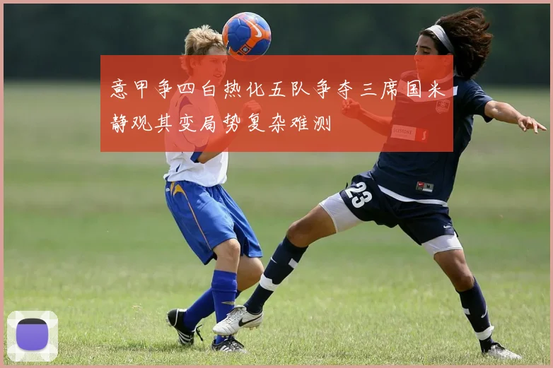 意甲争四白热化五队争夺三席国米静观其变局势复杂难测