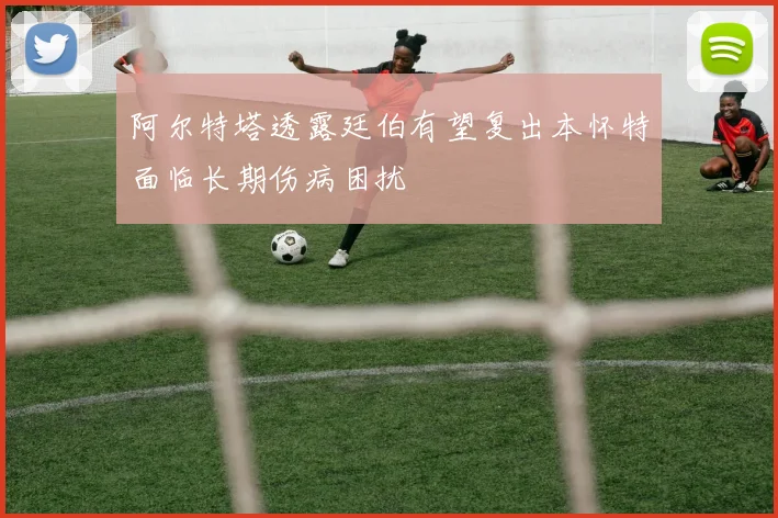 阿尔特塔透露廷伯有望复出本怀特面临长期伤病困扰
