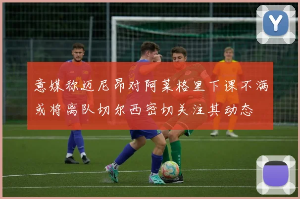 意媒称迈尼昂对阿莱格里下课不满或将离队切尔西密切关注其动态